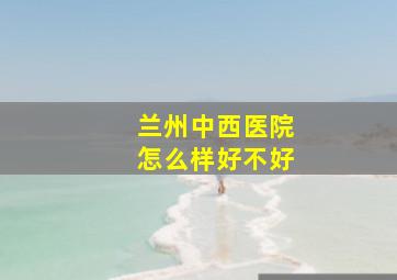 兰州中西医院怎么样好不好