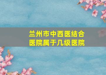 兰州市中西医结合医院属于几级医院