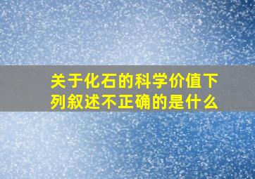 关于化石的科学价值下列叙述不正确的是什么