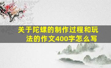 关于陀螺的制作过程和玩法的作文400字怎么写