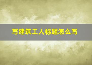 写建筑工人标题怎么写