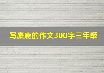 写麋鹿的作文300字三年级