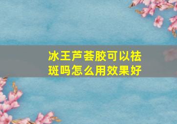 冰王芦荟胶可以祛斑吗怎么用效果好