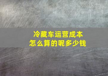 冷藏车运营成本怎么算的呢多少钱