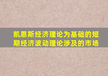 凯恩斯经济理论为基础的短期经济波动理论涉及的市场