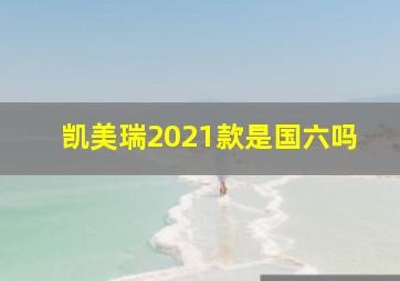 凯美瑞2021款是国六吗