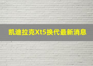 凯迪拉克Xt5换代最新消息