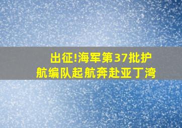 出征!海军第37批护航编队起航奔赴亚丁湾