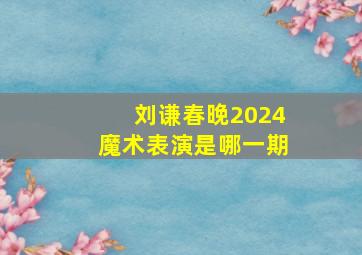 刘谦春晚2024魔术表演是哪一期