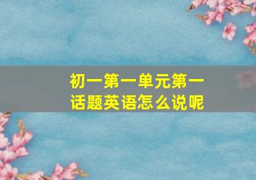 初一第一单元第一话题英语怎么说呢