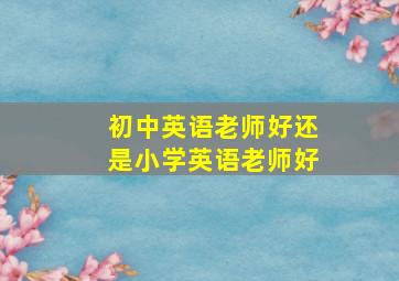 初中英语老师好还是小学英语老师好