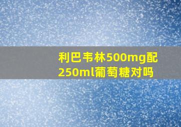 利巴韦林500mg配250ml葡萄糖对吗