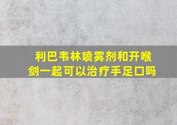 利巴韦林喷雾剂和开喉剑一起可以治疗手足口吗