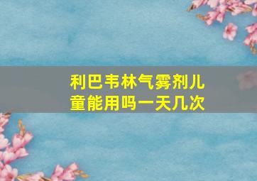 利巴韦林气雾剂儿童能用吗一天几次