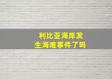 利比亚海岸发生海难事件了吗