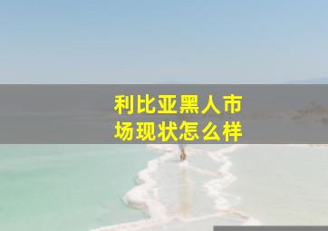 利比亚黑人市场现状怎么样