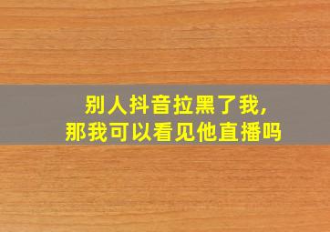 别人抖音拉黑了我,那我可以看见他直播吗