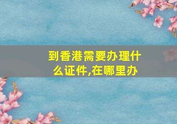 到香港需要办理什么证件,在哪里办