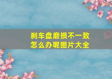 刹车盘磨损不一致怎么办呢图片大全