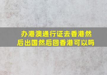 办港澳通行证去香港然后出国然后回香港可以吗