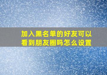 加入黑名单的好友可以看到朋友圈吗怎么设置