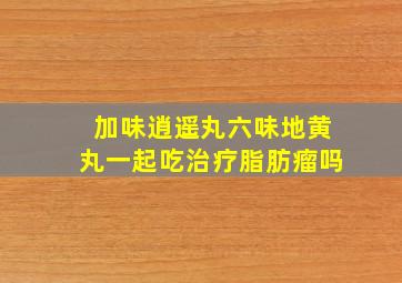 加味逍遥丸六味地黄丸一起吃治疗脂肪瘤吗