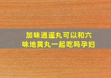 加味逍遥丸可以和六味地黄丸一起吃吗孕妇