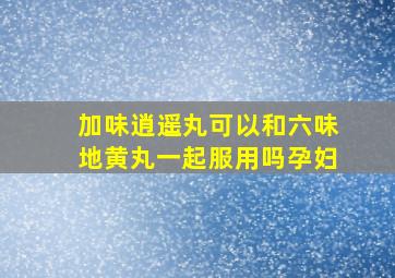 加味逍遥丸可以和六味地黄丸一起服用吗孕妇