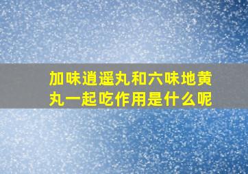 加味逍遥丸和六味地黄丸一起吃作用是什么呢