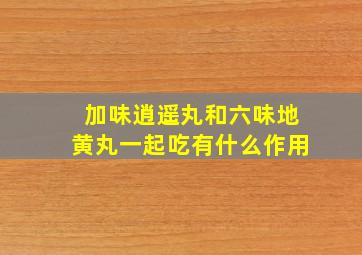 加味逍遥丸和六味地黄丸一起吃有什么作用