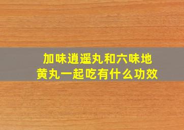 加味逍遥丸和六味地黄丸一起吃有什么功效