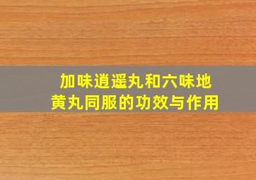 加味逍遥丸和六味地黄丸同服的功效与作用