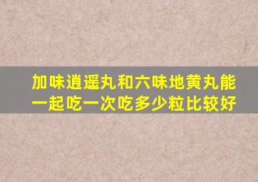 加味逍遥丸和六味地黄丸能一起吃一次吃多少粒比较好