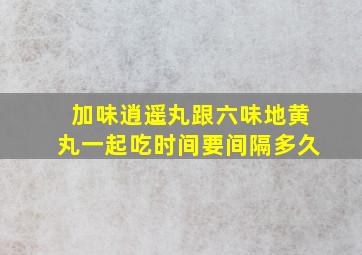 加味逍遥丸跟六味地黄丸一起吃时间要间隔多久