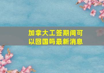 加拿大工签期间可以回国吗最新消息