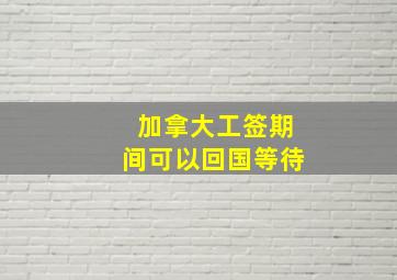 加拿大工签期间可以回国等待