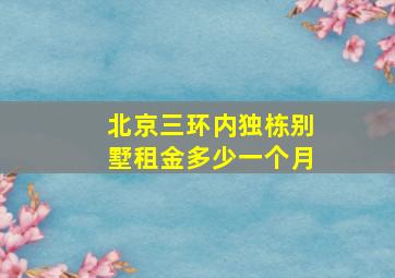 北京三环内独栋别墅租金多少一个月