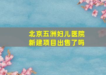 北京五洲妇儿医院新建项目出售了吗