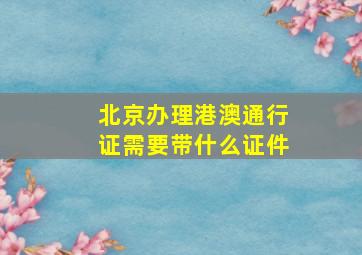 北京办理港澳通行证需要带什么证件