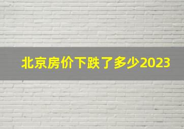 北京房价下跌了多少2023