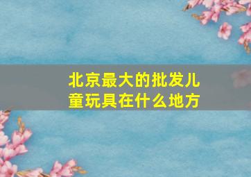 北京最大的批发儿童玩具在什么地方