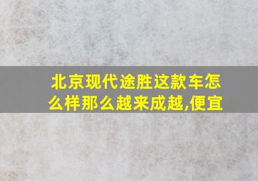 北京现代途胜这款车怎么样那么越来成越,便宜