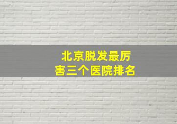 北京脱发最厉害三个医院排名