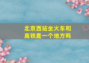 北京西站坐火车和高铁是一个地方吗