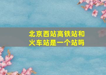 北京西站高铁站和火车站是一个站吗