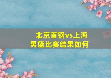 北京首钢vs上海男篮比赛结果如何