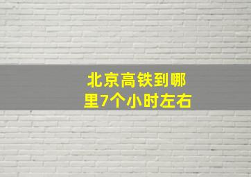 北京高铁到哪里7个小时左右