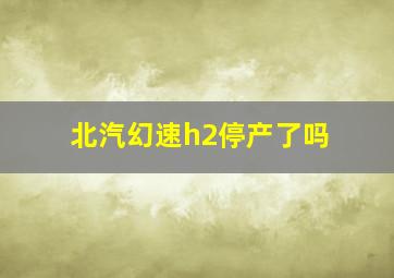 北汽幻速h2停产了吗