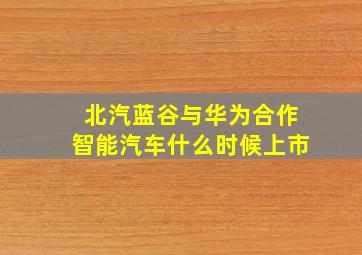 北汽蓝谷与华为合作智能汽车什么时候上市