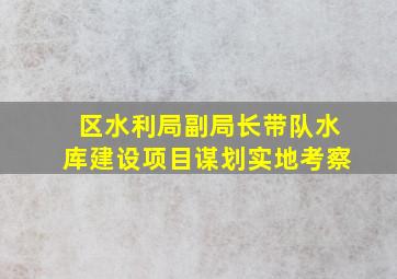 区水利局副局长带队水库建设项目谋划实地考察